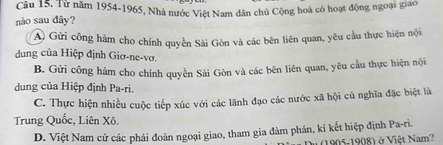 Từ năm 1954-1965, Nhà nước Việt Nam dân chủ Cộng hoà có hoạt động ngoại giao
nào sau đây?
A Gửi công hàm cho chính quyền Sài Gòn và các bên liên quan, yêu cầu thực hiện nội
dung của Hiệp định Giơ-ne-vơ.
B. Gửi công hàm cho chính quyền Sài Gòn và các bên liên quan, yêu cầu thực hiện nội
dung của Hiệp định Pa-ri.
C. Thực hiện nhiều cuộc tiếp xúc với các lãnh đạo các nước xã hội củ nghĩa đặc biệt là
Trung Quốc, Liên Xô.
D. Việt Nam cử các phái đoàn ngoại giao, tham gia đàm phán, kí kết hiệp định Pa-ri.
(1905-1908) ở Việt Nam?