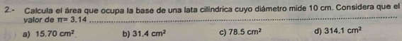 2.- Calcula el área que ocupa la base de una lata cilíndrica cuyo diámetro mide 10 cm. Considera que el
valor de π =3.14........ _
_
a) 15.70cm^2 b) 31.4cm^2 c) 78.5cm^2 d) 314.1cm^2