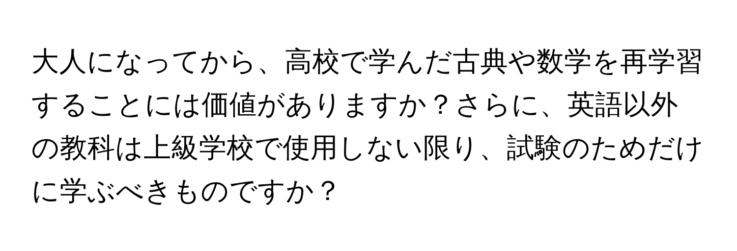 大人になってから、高校で学んだ古典や数学を再学習することには価値がありますか？さらに、英語以外の教科は上級学校で使用しない限り、試験のためだけに学ぶべきものですか？