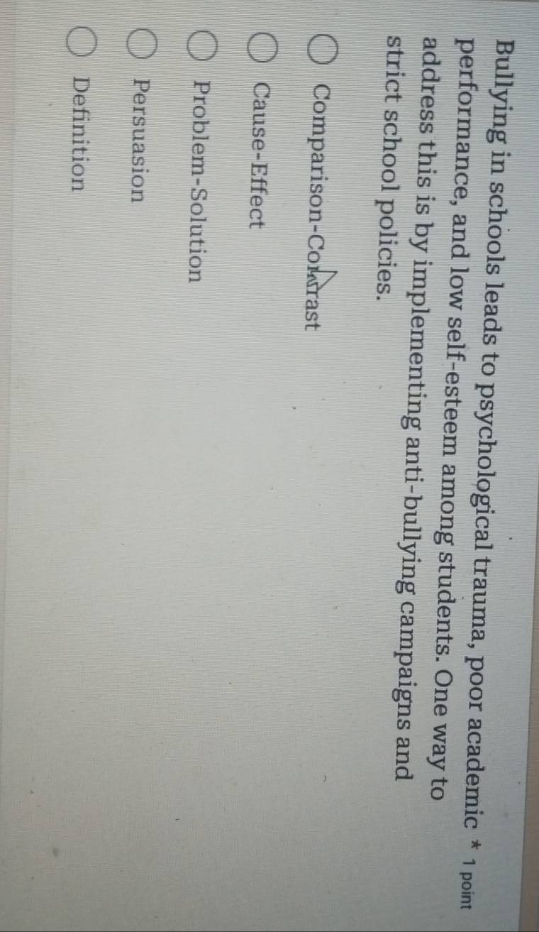 Bullying in schools leads to psychological trauma, poor academic * 1 point
performance, and low self-esteem among students. One way to
address this is by implementing anti-bullying campaigns and
strict school policies.
Comparison-Comrast
Cause-Effect
Problem-Solution
Persuasion
Definition