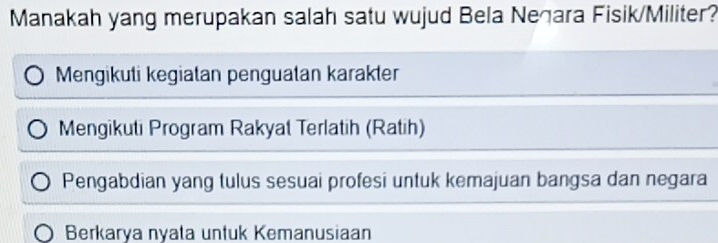 Manakah yang merupakan salah satu wujud Bela Neğara Fisik/Militer?
Mengikuti kegiatan penguatan karakter
Mengikuti Program Rakyat Terlatih (Ratih)
Pengabdian yang tulus sesuai profesi untuk kemajuan bangsa dan negara
Berkarya nyata untuk Kemanusiaan