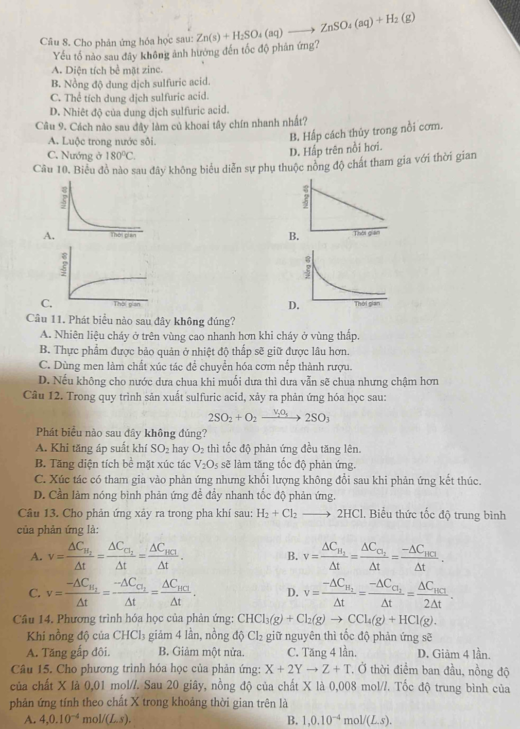 Cho phản ứng hóa học sau: Zn(s)+H_2SO_4(aq)to ZnSO_4(aq)+H_2(g)
Yếu tố nào sau đây không ảnh hưởng đến tốc độ phản ứng?
A. Diện tích bề mặt zinc.
B. Nồng độ dung dịch sulfuric acid.
C. Thể tích dung dịch sulfuric acid.
D. Nhiêt độ của dung dịch sulfuric acid.
Câu 9. Cách nào sau đây làm củ khoai tây chín nhanh nhất?
A. Luộc trong nước sôi.
B. Hấp cách thủy trong nổi cơm.
C. Nướng ở 180°C.
D. Hấp trên nồi hơi.
Câu 10. Biểu đồ nào sau đây không biểu diễn sự phụ thuộc nồng độ chất tham gia với thời gian
A
B. Thời gian
C
D
Câu 11. Phát biểu nào sau đây không đúng?
A. Nhiên liệu cháy ở trên vùng cao nhanh hơn khi cháy ở vùng thấp.
B. Thực phẩm được bảo quản ở nhiệt độ thấp sẽ giữ được lâu hơn.
C. Dùng men làm chất xúc tác để chuyển hóa cơm nếp thành rượu.
D. Nếu không cho nước dưa chua khi muối dưa thì dưa vẫn sẽ chua nhưng chậm hơn
Câu 12. Trong quy trình sản xuất sulfuric acid, xảy ra phản ứng hóa học sau:
2SO_2+O_2xrightarrow V_2O_52SO_3
Phát biểu nào sau đây không đúng?
A. Khi tăng áp suất khí SO_2 hay O_2 thì tốc độ phản ứng đều tăng lên.
B. Tăng diện tích be mặt xúc tác V_2O_5 sẽ làm tăng tốc độ phản ứng.
C. Xúc tác có tham gia vào phản ứng nhưng khối lượng không đổi sau khi phản ứng kết thúc.
D. Cần làm nóng bình phản ứng để đầy nhanh tốc độ phản ứng.
Câu 13. Cho phản ứng xảy ra trong pha khí sau: H_2+Cl_2to 2HCl 1. Biểu thức tốc độ trung bình
của phản ứng là:
A. v=frac △ C_H_2△ t=frac △ C_C_2△ t=frac △ C_HCI△ t. B. v=frac △ C_H_2△ t=frac △ C_C_2△ t=frac -△ C_HCI△ t.
C. v=frac -△ C_H_2△ t=frac -△ C_C_2△ t=frac △ C_HCl△ t. v=frac -△ C_H_2△ t=frac -△ C_C_2△ t=frac △ C_HCI2△ t.
D.
Câu 14. Phương trình hóa học của phản ứng: CHCl Cl_3(g)+Cl_2(g)to CCl_4(g)+HCl(g).
Khi nồng độ của CHCl_3 giảm 4 lần, nồng độ Cl₂ giữ nguyên thì tốc độ phản ứng sẽ
A. Tăng gấp đôi. B. Giảm một nửa. C. Tăng 4 lần. D. Giảm 4 lần.
Câu 15. Cho phương trình hóa học của phản ứng: X+2Yto Z+T * Ở thời điểm ban đầu, nồng độ
của chất X là 0,01 mol//. Sau 20 giây, nồng độ của chất X là 0,008 mol//. Tốc độ trung bình của
phản ứng tính theo chất X trong khoảng thời gian trên là
A. 4,0.10^(-4) mo 1/(L.S). B. 1,0.10^(-4) mo 1/(L.S).