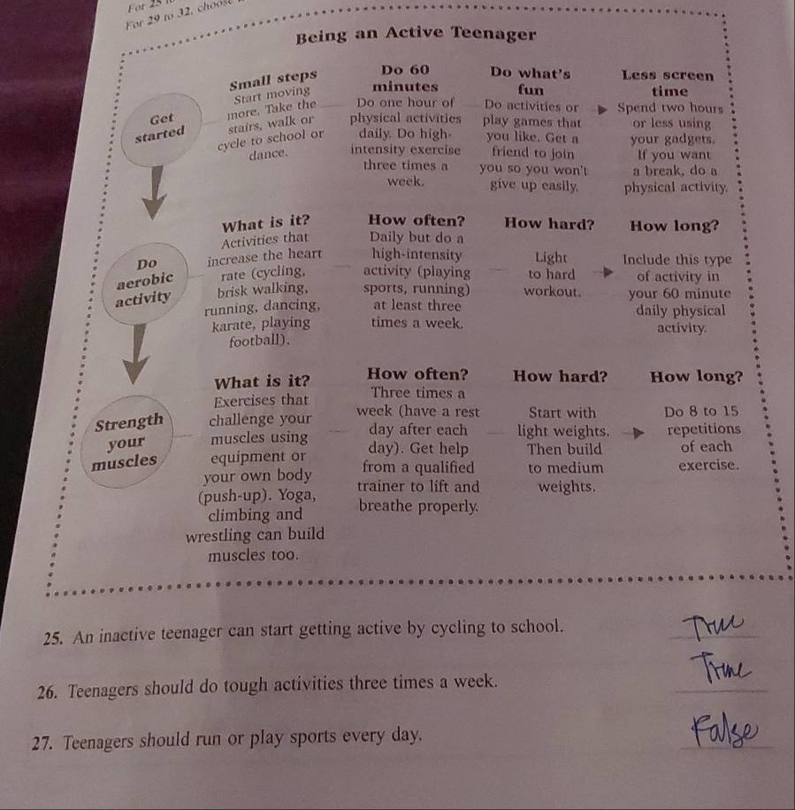 For to , ch o 
Being an Active Teenager 
Small steps 
Do 60 Do what's Less screen 
Get more. Take the Start moving minutes fun 
time 
Do one hour of Do activities or Spend two hours
started stairs, walk or physical activities play games that or less using 
cycle to school or daily. Do high you like. Get a your gadgets. 
dance. intensity exercise friend to join If you want 
three times a you so you won't a break, do a 
week. give up easily. physical activity. 
What is it? How often? How hard? How long? 
Activities that Daily but do a 
Do increase the hear high-intensity Light Include this type 
aerobic rate (cycling, activity (playing to hard of activity in 
activity brisk walking, sports, rünning) workout. your 60 minute
running, dancing, at least three daily physical 
karate, playing times a week. activity. 
football). 
What is it? How often? How hard? How long? 
Exercises that Three times a 
Strength challenge your week (have a rest Start with Do 8 to 15
your muscles using day after each light weights. repetitions
day). Get help Then build of each 
muscles equipment or from a qualified to medium exercise. 
your own body 
(push-up). Yoga, trainer to lift and weights. 
climbing and breathe properly. 
wrestling can build 
muscles too. 
25. An inactive teenager can start getting active by cycling to school. 
_ 
26. Teenagers should do tough activities three times a week. 
_ 
_ 
27. Teenagers should run or play sports every day.