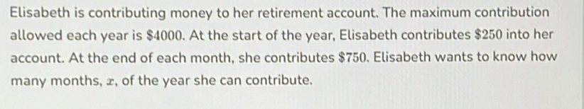 Elisabeth is contributing money to her retirement account. The maximum contribution 
allowed each year is $4000. At the start of the year, Elisabeth contributes $250 into her 
account. At the end of each month, she contributes $750. Elisabeth wants to know how 
many months, x, of the year she can contribute.