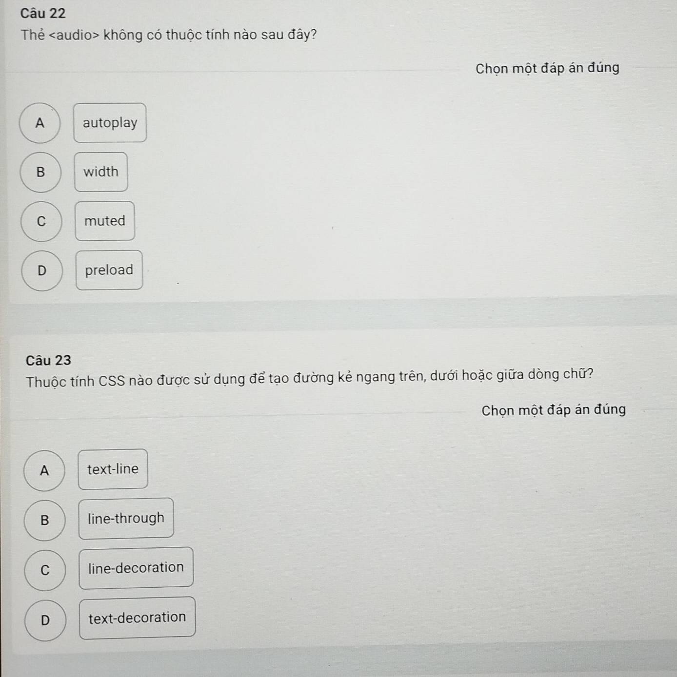 Thẻ không có thuộc tính nào sau đây?
Chọn một đáp án đúng
A autoplay
B width
C muted
D preload
Câu 23
Thuộc tính CSS nào được sử dụng để tạo đường kẻ ngang trên, dưới hoặc giữa dòng chữ?
Chọn một đáp án đúng
A text-line
B line-through
C line-decoration
D text-decoration