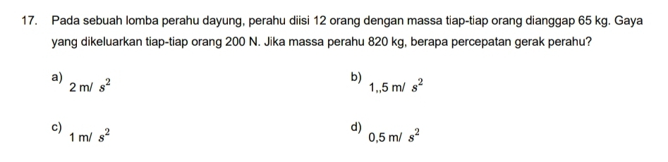 Pada sebuah lomba perahu dayung, perahu diisi 12 orang dengan massa tiap-tiap orang dianggap 65 kg. Gaya
yang dikeluarkan tiap-tiap orang 200 N. Jika massa perahu 820 kg, berapa percepatan gerak perahu?
a) 2m/s^2
b)
1,,5m/s^2
c) 1m/s^2
d)
0,5m/s^2