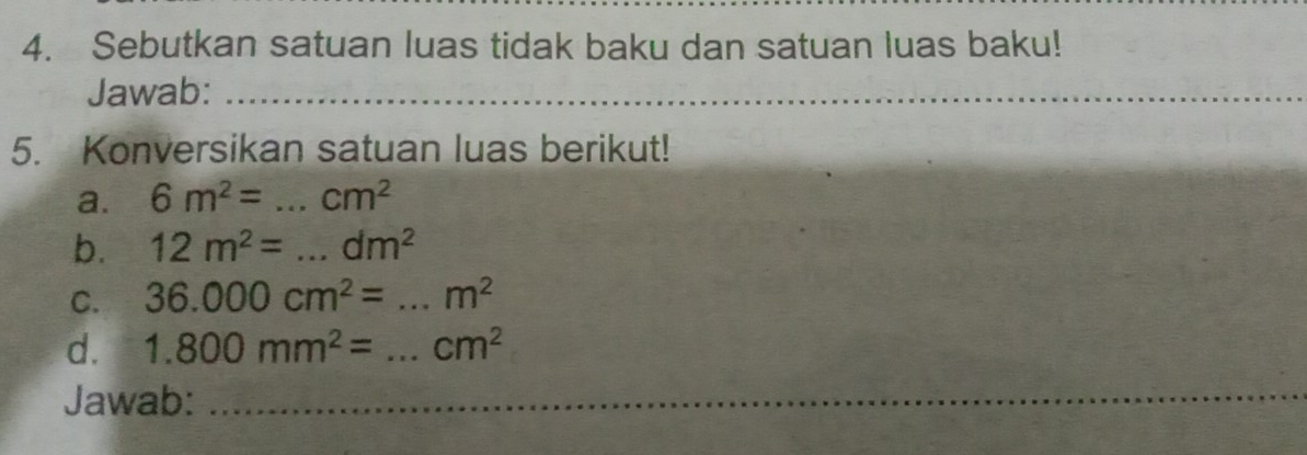 Sebutkan satuan luas tidak baku dan satuan luas baku! 
Jawab:_ 
5. Konversikan satuan luas berikut! 
a. 6m^2=...cm^2
b. 12m^2=...dm^2
C. 36.000cm^2=...m^2 _ 
d. 1.800mm^2=... _  ^ cm^2
Jawab:_ 
_ 
_