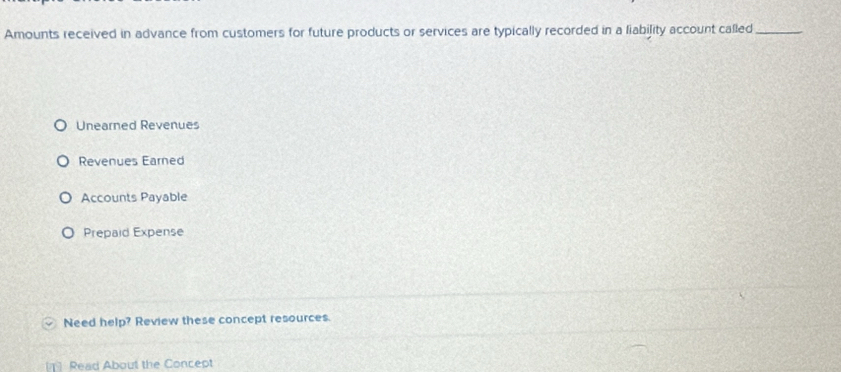 Amounts received in advance from customers for future products or services are typically recorded in a liability account called_
Unearned Revenues
Revenues Earned
Accounts Payable
Prepaid Expense
Need help? Review these concept resources.
[] Read About the Concept