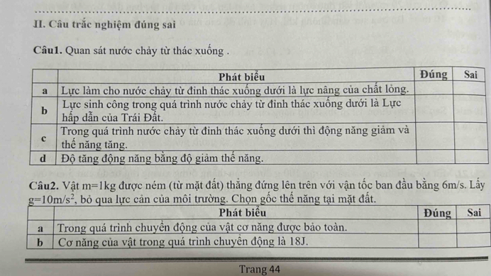 Câu trắc nghiệm đúng sai 
Câu1. Quan sát nước chảy từ thác xuống . 
Câu2. Vật m=1kg được ném (từ mặt đất) thẳng đứng lên trên với vận tốc ban đầu bằng 6m/s. Lấy
g=10m/s^2 của môi trường. Chọn gốc thế năng tại mặt đất. 
Trang 44