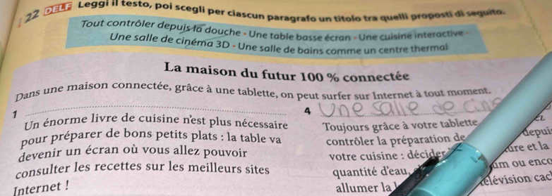 DEER Leggi iI testo, poi scegli per ciascun paragrafo un títolo tra quelli proposti di sequito. 
Tout contrôler depuis la douche - Une table basse écran - Une cuisine interactive - 
Une salle de cinéma 3D - Une salle de bains comme un centre thermal 
La maison du futur 100 % connectée 
_ 
Dans une maison connectée, grâce à une tablette, on peut surfer sur Internet à tout moment. 
1 
_4 
Un énorme livre de cuisine n'est plus nécessaire 
pour préparer de bons petits plats : la table va Toujours grâce à votre tablette k 
contrôler la préparation de depui 
devenir un écran où vous allez pouvoir 
consulter les recettes sur les meilleurs sites votre cuisine : décider lure et la 
um ou enco 
quantité d'eau, 
Internet ! allumer la 
rélévision cac