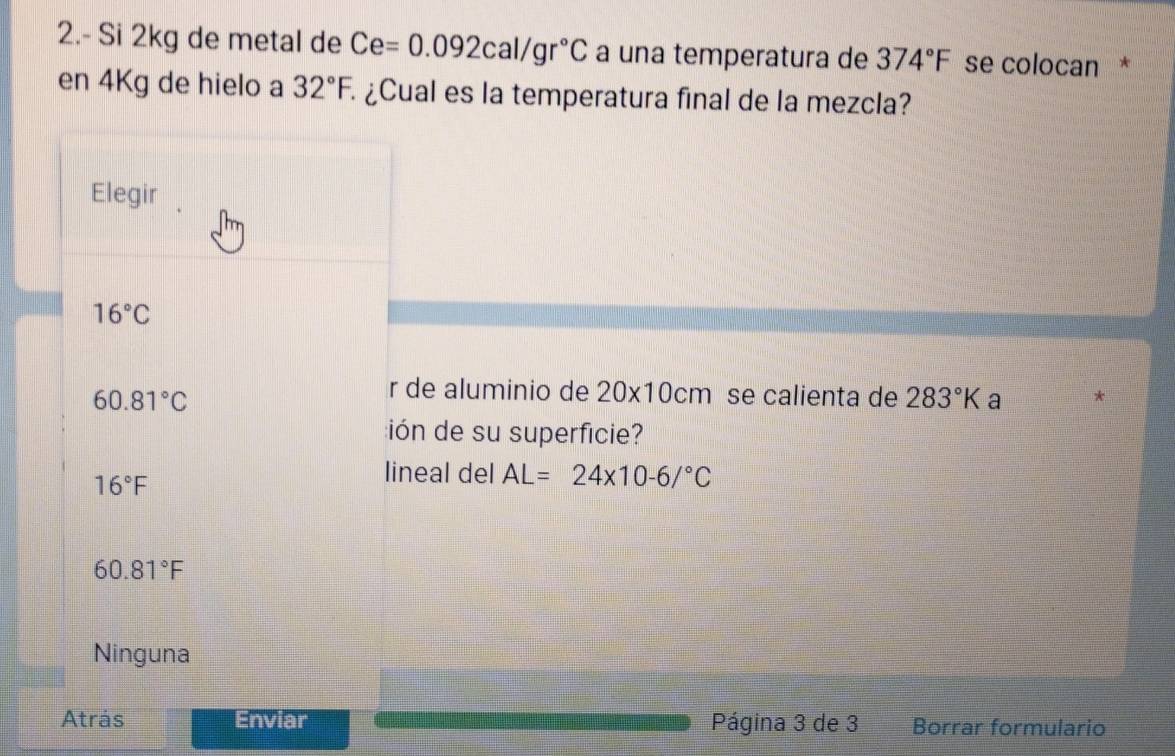 2.- Si 2kg de metal de Ce=0.092cal/gr°C a una temperatura de 374°F se colocan *
en 4Kg de hielo a 32°F, ¿Cual es la temperatura final de la mezcla?
Elegir
16°C
r de aluminio de 20* 10cm
60.81°C se calienta de 283°K a
ión de su superficie?
16°F
lineal del AL=24* 10-6/^circ C
60.81°F
Ninguna
Atrás Enviar Página 3 de 3 Borrar formulario