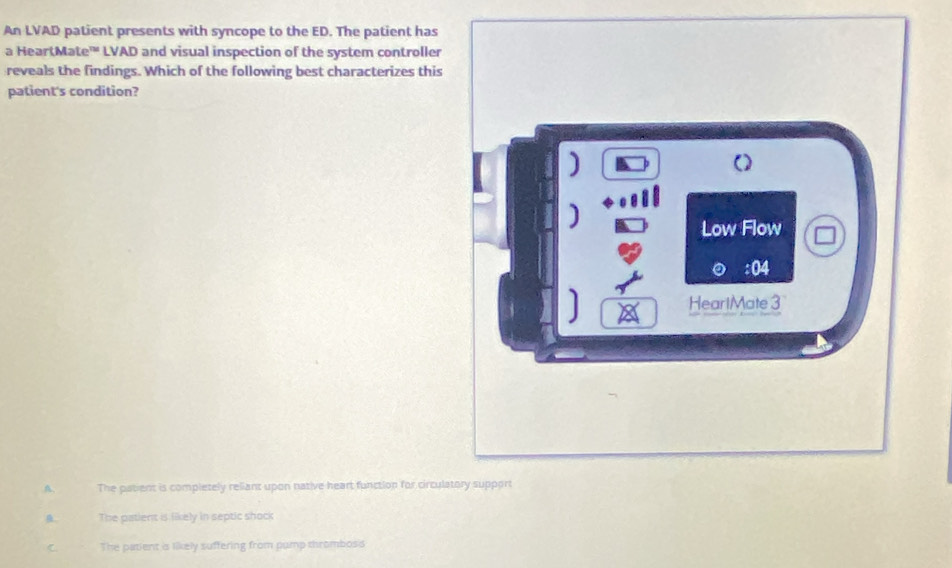 An LVAD patient presents with syncope to the ED. The patient has
a HeartMate'' LVAD and visual inspection of the system controller
reveals the findings. Which of the following best characterizes this
patient's condition?
]
()
]
Low Flow
: 04
HearlMate 3
A. The patient is completely reliant upon native heart function for circulatory support
The patient is likely in septic shock
C The patient is likely suffering from pump thromboss