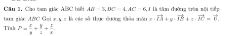 Cho tam giác ABC biết AB=3, BC=4, AC=6 3, / là tâm đường tròn nội tiếp
tam giác ABC Gọi x, y, z là các số thực dương thỏa mãn x· vector IA+y· vector IB+z· vector IC=vector 0. 
Tính P= x/y + y/z + z/x .