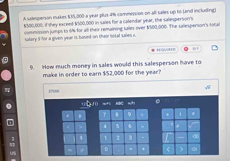 A salesperson makes $35,000 a year plus 4% commission on all sales up to (and including)
$500,000. If they exceed $500,000 in sales for a calendar year, the salesperson’s 
commission jumps to 6% for all their remaining sales over $500,000. The salesperson's total 
salary S for a given year is based on their total sales x. 
REQUIRED 0/1
9. How much money in sales would this salesperson have to 
make in order to earn $52,000 for the year?
sqrt(x)
37080
12 a ABC ad o
x y 7 8 9 ÷ π
1
4 5 6
2
1 2 3 - X
02
0 
+ 
US