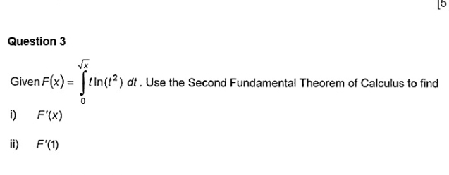 [5 
Question 3 
Given F(x)=∈tlimits _0^((sqrt x))tln (t^2)dt dt. Use the Second Fundamental Theorem of Calculus to find 
i) F'(x)
ii) F'(1)