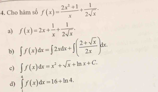 Cho hàm số f(x)= (2x^2+1)/x + 1/2sqrt(x) .
a) f(x)=2x+ 1/x + 1/2sqrt(x) .
b) ∈t f(x)dx=∈t 2xdx+∈t ( (2+sqrt(x))/2x )dx.
c) ∈t f(x)dx=x^2+sqrt(x)+ln x+C.
d) ∈tlimits _1^4f(x)dx=16+ln 4.