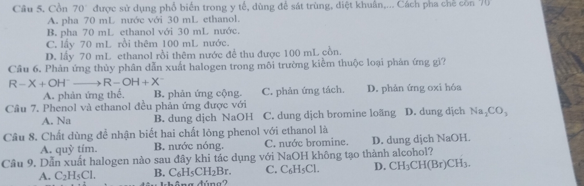 Cồn 70° được sử dụng phổ biến trong y tế, dùng để sát trùng, diệt khuẩn,... Cách pha chế cồn 70
A. pha 70 mL nước với 30 mL ethanol.
B. pha 70 mL ethanol với 30 mL nước.
C. lấy 70 mL rồi thêm 100 mL nước.
D. lấy 70 mL ethanol rồi thêm nước để thu được 100 mL cồn.
Câu 6. Phản ứng thủy phân dẫn xuất halogen trong môi trường kiểm thuộc loại phản ứng gì?
R-X+OH^- 、 R-OH+X^-
A. phản ứng thế. B. phản ứng cộng. C. phản ứng tách. D. phản ứng oxi hóa
Cầu 7. Phenol và ethanol đều phản ứng được với
A. Na B. dung dịch NaOH C. dung dịch bromine loãng D. dung dịch Na_2CO_3
Câu 8. Chất dùng đề nhận biết hai chất lỏng phenol với ethanol là
A. quỳ tím. B. nước nóng. C. nước bromine. D. dung dịch NaOH.
Cầu 9. Dẫn xuất halogen nào sau đây khi tác dụng với NaOH không tạo thành alcohol?
A. C_2H_5Cl. B. C_6H_5CH_2Br. C. C₆H₅Cl. D. CH_3CH(Br)C H 13
na đúna2