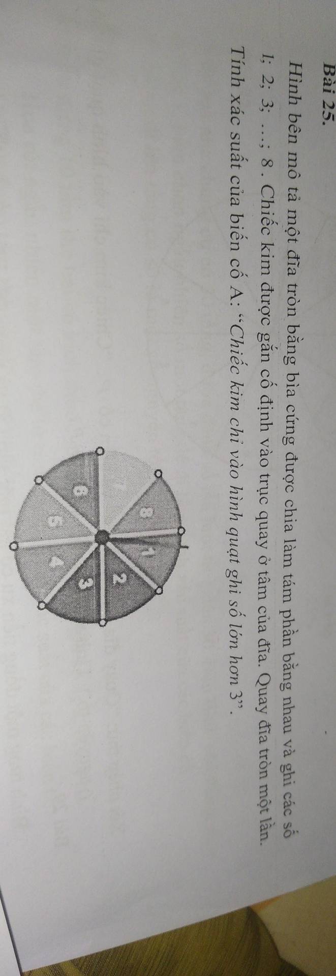 Hình bên mô tả một đĩa tròn bằng bìa cứng được chia làm tám phần bằng nhau và ghi các số
1; 2; 3; …; 8 . Chiếc kim được gắn cố định vào trục quay ở tâm của đĩa. Quay đĩa tròn một lần.
Tính xác suất của biến cố A: “Chiếc kim chỉ vào hình quạt ghi số lớn hơn 3 ”.
2
6
3