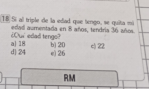 Si al triple de la edad que tengo, se quita mi
edad aumentada en 8 años, tendría 36 años.
¿Que edad tengo?
a) 18 b) 20 c) 22
d) 24 e) 26
RM