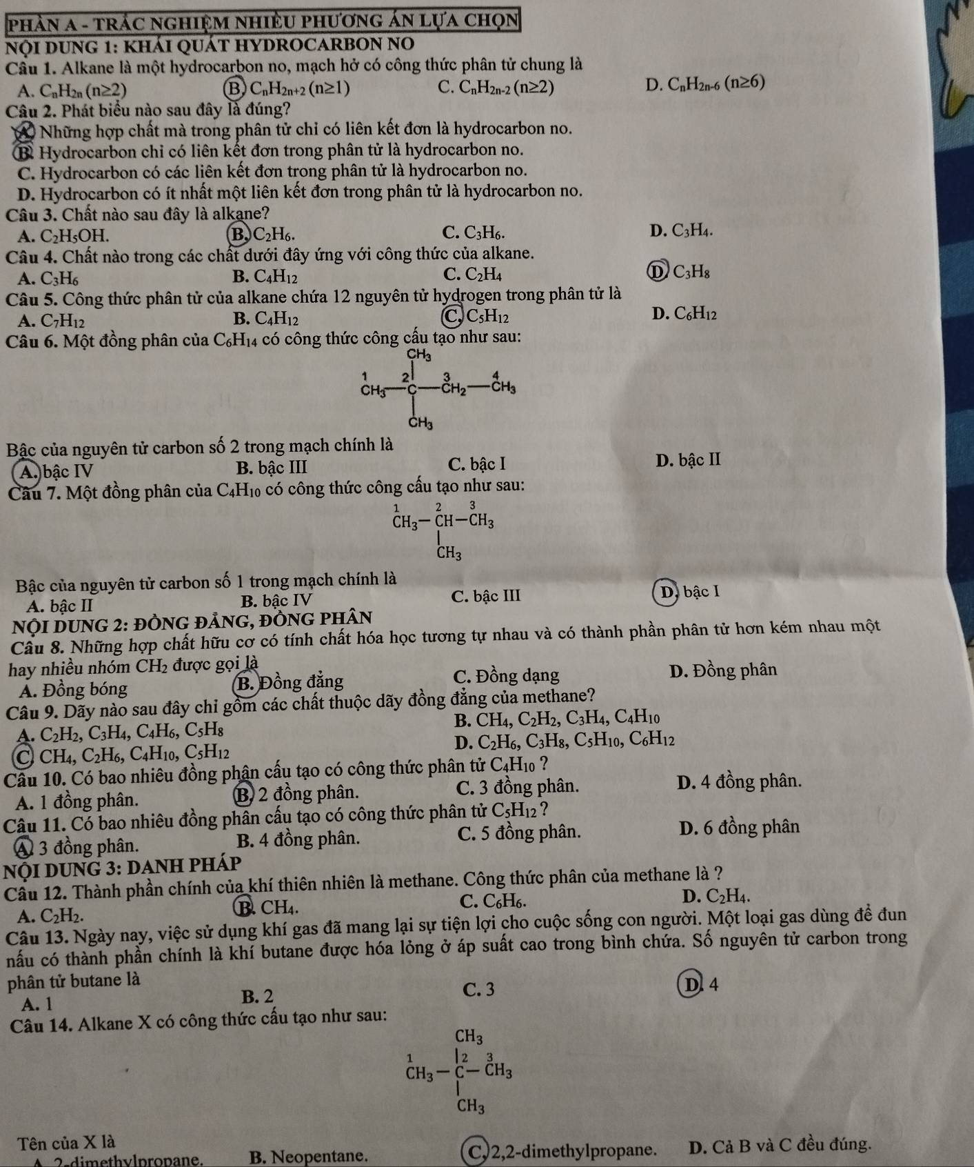 phầN A - trÁc ngHiệM nHiềU phươnG ÁN Lựa chọn
NọI DUNG 1: kháI QUÁT HYDROCARBON No
Cầu 1. Alkane là một hydrocarbon no, mạch hở có công thức phân tử chung là
A. C_nH_2n(n≥ 2) Ⓑ C_nH_2n+2(n≥ 1) C. C_nH_2n-2(n≥ 2)
D. C_nH_2n-6(n≥ 6)
Câu 2. Phát biểu nào sau đây là đúng?
) Những hợp chất mà trong phân tử chỉ có liên kết đơn là hydrocarbon no.
B Hydrocarbon chỉ có liên kết đơn trong phân tử là hydrocarbon no.
C. Hydrocarbon có các liên kết đơn trong phân tử là hydrocarbon no.
D. Hydrocarbon có ít nhất một liên kết đơn trong phân tử là hydrocarbon no.
Câu 3. Chất nào sau đây là alkane?
A. C_2H_5OH. B. C_2H_6. C. C_3H_6. D. C_3H_4.
Câu 4. Chất nào trong các chất dưới đây ứng với công thức của alkane.
A. C_3H_6 B. C_4H_12 C. C_2H_4 ① C_3H_8
Câu 5. Công thức phân tử của alkane chứa 12 nguyên tử hydrogen trong phân tử là
A.C_7H_12
B. C_4H_12 C, C_5H_12
D. C_6H_12
Câu 6. Một đồng phân của C₆H₁4 có công thức công cấu tạo như sau:
( cH 1
2 _CH_2^3_ _CH_3^4
CH_3
Bậc của nguyên tử carbon số 2 trong mạch chính là
A. bậc IV B. bậc III C. bậc I D. bậc II
Câu 7. Một đồng phân của C₄H₁ có công thức công cấu tạo như sau:
^1CH_3-_C^(2H-C^3H_3)
CH_3
Bậc của nguyên tử carbon số 1 trong mạch chính là
A. bậc II B. bậc IV C. bậc III
D. bậc I
NộI DUNG 2: đỒNG đẢnG, đỒNG phân
Cầu 8. Những hợp chất hữu cơ có tính chất hóa học tương tự nhau và có thành phần phân tử hơn kém nhau một
hay nhiều nhóm CH_2 được gọi là
Á. Đồng bóng B. Đồng đẳng
C. Đồng dạng D. Đồng phân
Câu 9. Dãy nào sau đây chi gồm các chất thuộc dãy đồng đẳng của methane?
A. C_2H_2,C_3H_4,C_4H_6,C_5H_8 B. CH_4,C_2H_2,C_3H_4,C_4H_10
C CH_4,C_2H_6,C_4H_10,C_5H_12
D. C_2H_6,C_3H_8,C_5H_10,C_6H_12
Cầu 10. Có bao nhiêu đồng phân cấu tạo có công thức phân tử C_4H_10 ?
A. 1 đồng phân. B 2 đồng phân.
C. 3 đồng phân. D. 4 đồng phân.
Câu 11. Có bao nhiêu đồng phân cấu tạo có công thức phân tử C_5H_12 ?
4 3 đồng phân. B. 4 đồng phân. C. 5 đồng phân.
D. 6 đồng phân
nội dUnG 3: danh pháp
Cầu 12. Thành phần chính của khí thiên nhiên là methane. Công thức phân của methane là ?
A. C_2H_2. B. CH₄. C. C_6H_6.
D. C_2H_4.
Câu 13. Ngày nay, việc sử dụng khí gas đã mang lại sự tiện lợi cho cuộc sống con người. Một loại gas dùng đề đun
nấu có thành phần chính là khí butane được hóa lỏng ở áp suất cao trong bình chứa. Số nguyên tử carbon trong
phân tử butane là
D 4
A. 1
B. 2
C. 3
Câu 14. Alkane X có công thức cấu tạo như sau:
CH_3^(1CH_3)-C-CH_3
Tên của X là
A 2.dimethylpropane. B. Neopentane. Cy 2,2-dimethylpropane. D. Cả B và C đều đúng.