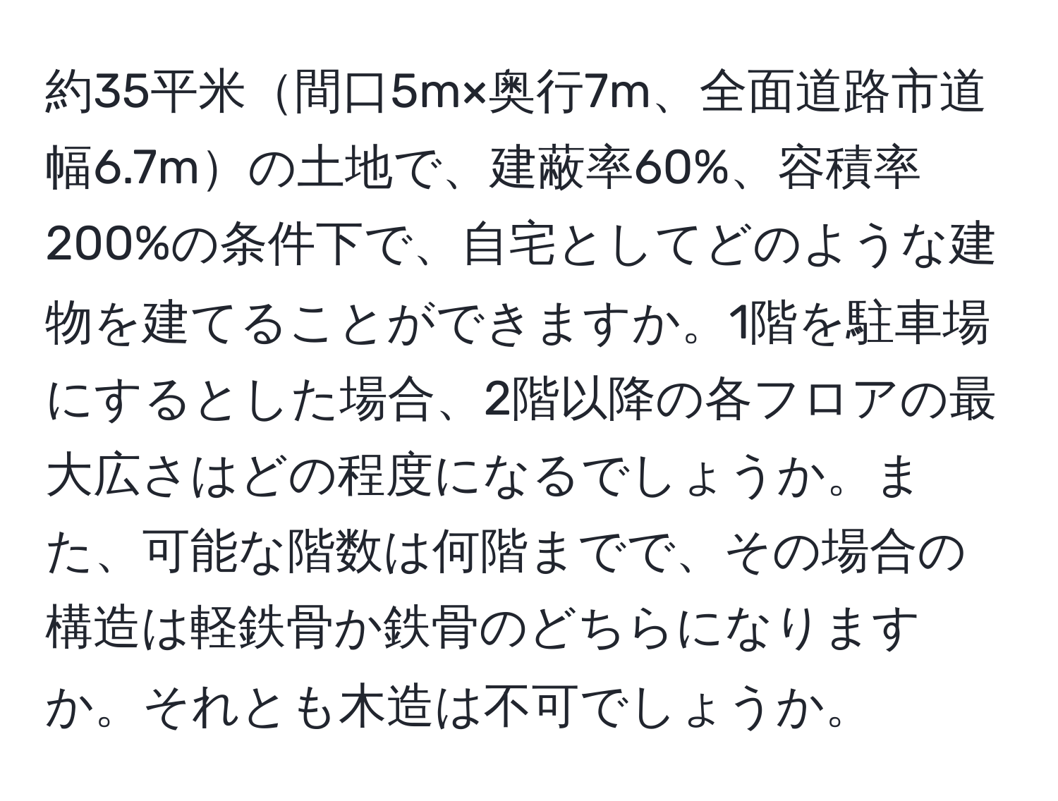 約35平米間口5m×奥行7m、全面道路市道幅6.7mの土地で、建蔽率60%、容積率200%の条件下で、自宅としてどのような建物を建てることができますか。1階を駐車場にするとした場合、2階以降の各フロアの最大広さはどの程度になるでしょうか。また、可能な階数は何階までで、その場合の構造は軽鉄骨か鉄骨のどちらになりますか。それとも木造は不可でしょうか。