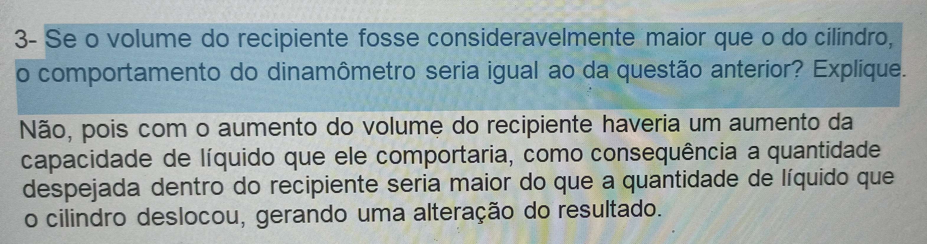 3- Se o volume do recipiente fosse consideravelmente maior que o do cilindro, 
o comportamento do dinamômetro seria igual ao da questão anterior? Explique. 
Não, pois com o aumento do volume do recipiente haveria um aumento da 
capacidade de líquido que ele comportaria, como consequência a quantidade 
despejada dentro do recipiente seria maior do que a quantidade de líquido que 
o cilindro deslocou, gerando uma alteração do resultado.