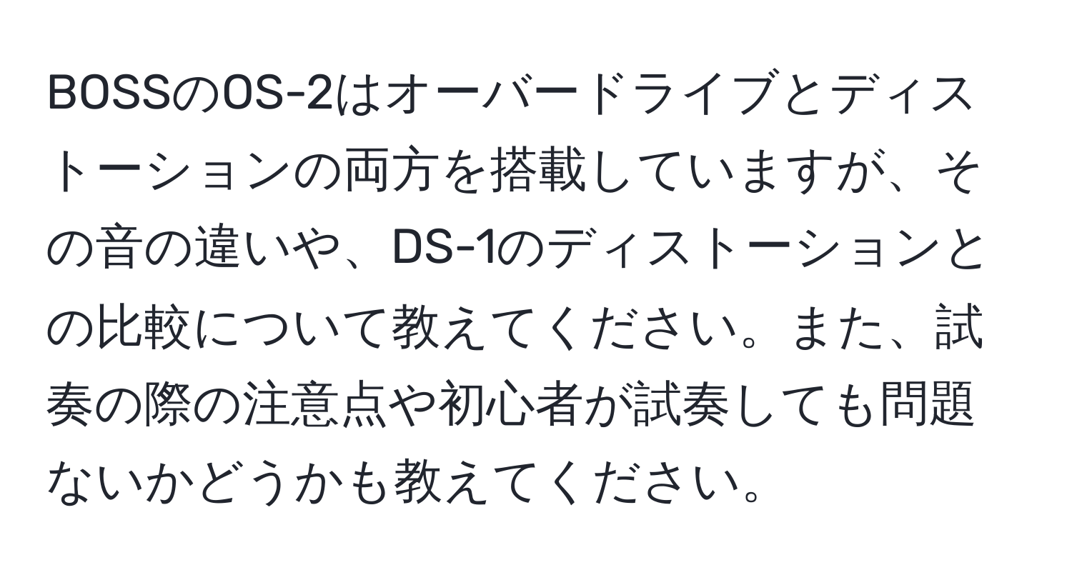 BOSSのOS-2はオーバードライブとディストーションの両方を搭載していますが、その音の違いや、DS-1のディストーションとの比較について教えてください。また、試奏の際の注意点や初心者が試奏しても問題ないかどうかも教えてください。