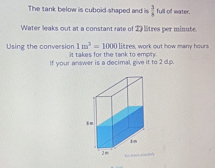 The tank below is cuboid-shaped and is  3/8  full of water. 
Water leaks out at a constant rate of 29 litres per minute. 
Using the conversion 1m^3=1000 litres, work out how many hours
it takes for the tank to empty. 
If your answer is a decimal, give it to 2 d.p. 
ately