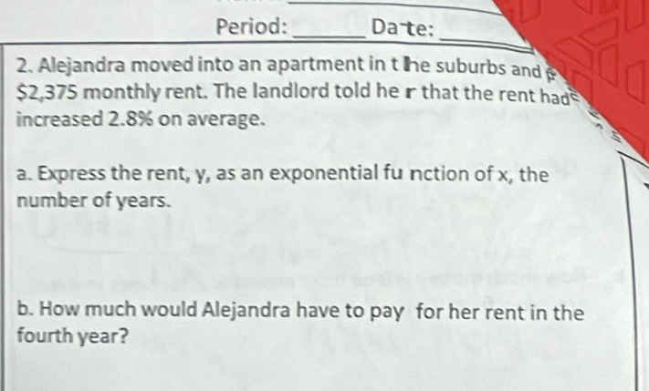 Period: _Da te: 
_ 
2. Alejandra moved into an apartment in t he suburbs and
$2,375 monthly rent. The landlord told he r that the rent had 
increased 2.8% on average. 
a. Express the rent, y, as an exponential fu nction of x, the 
number of years. 
b. How much would Alejandra have to pay for her rent in the 
fourth year?