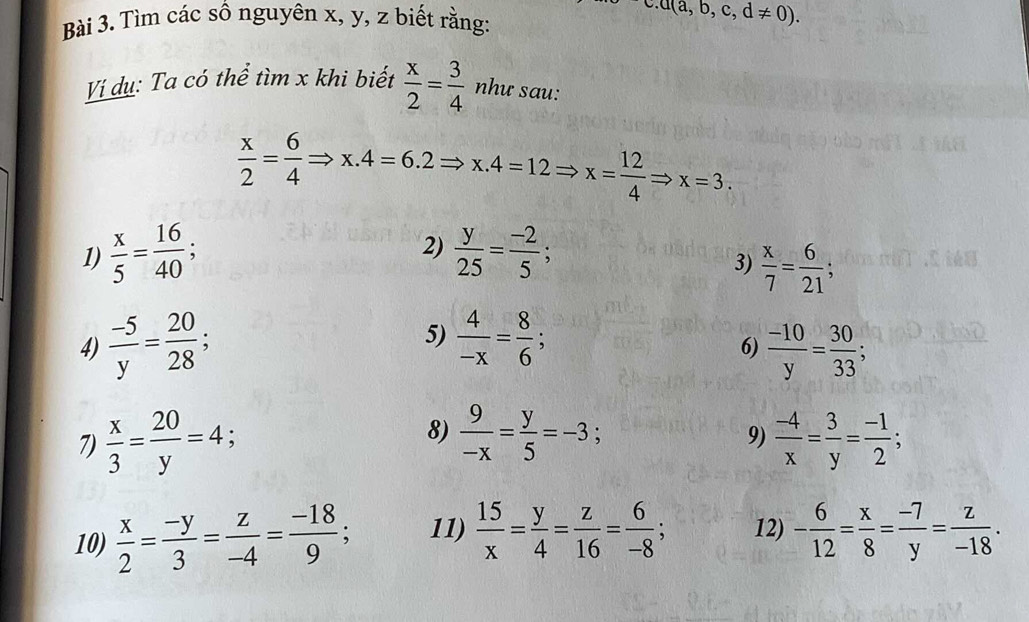 Tìm các số nguyên x, y, z biết rằng: 
c. a(a,b,c,d!= 0). 
Vị dụ: Ta có thể tìm x khi biết  x/2 = 3/4  như sau:
 x/2 = 6/4 Rightarrow x.4=6.2Rightarrow x.4=12Rightarrow x= 12/4 Rightarrow x=3. 
2) 
1)  x/5 = 16/40 ;  y/25 = (-2)/5 ; 
3)  x/7 = 6/21 ; 
4)  (-5)/y = 20/28  5)  4/-x = 8/6  , 6)  (-10)/y = 30/33 ; 
7)  x/3 = 20/y =4; 8)  9/-x = y/5 =-3;  (-4)/x = 3/y = (-1)/2 ; 
9) 
10)  x/2 = (-y)/3 = z/-4 = (-18)/9 ; 11)  15/x = y/4 = z/16 = 6/-8 ; 12) - 6/12 = x/8 = (-7)/y = z/-18 .