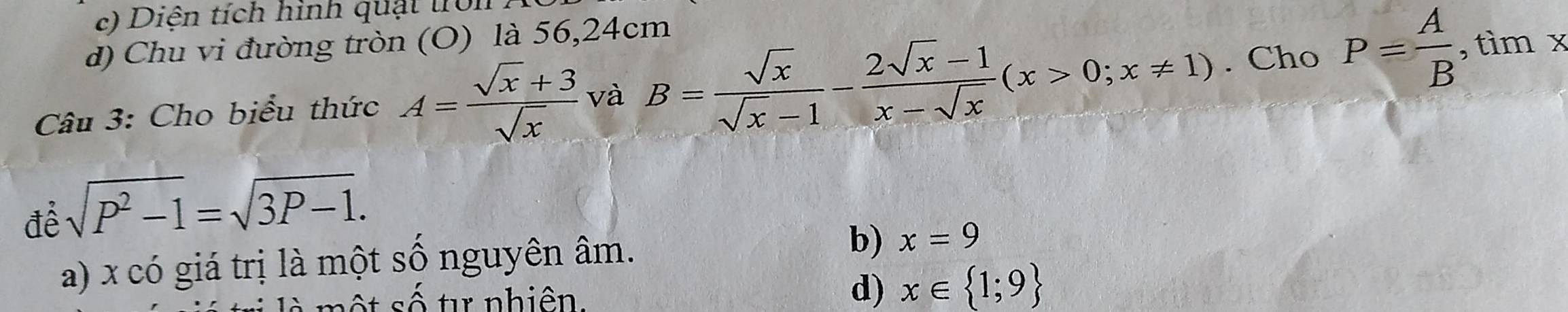 Diện tích hình quật tron
d) Chu vi đường tròn (O) là 56, 24cm
Câu 3: Cho biểu thức A= (sqrt(x)+3)/sqrt(x)  và B= sqrt(x)/sqrt(x)-1 - (2sqrt(x)-1)/x-sqrt(x) (x>0;x!= 1). Cho P= A/B  , tìm x
để sqrt(P^2-1)=sqrt(3P-1).
a) x có giá trị là một số nguyên âm. b) x=9
t số t nhiên.
d) x∈  1;9