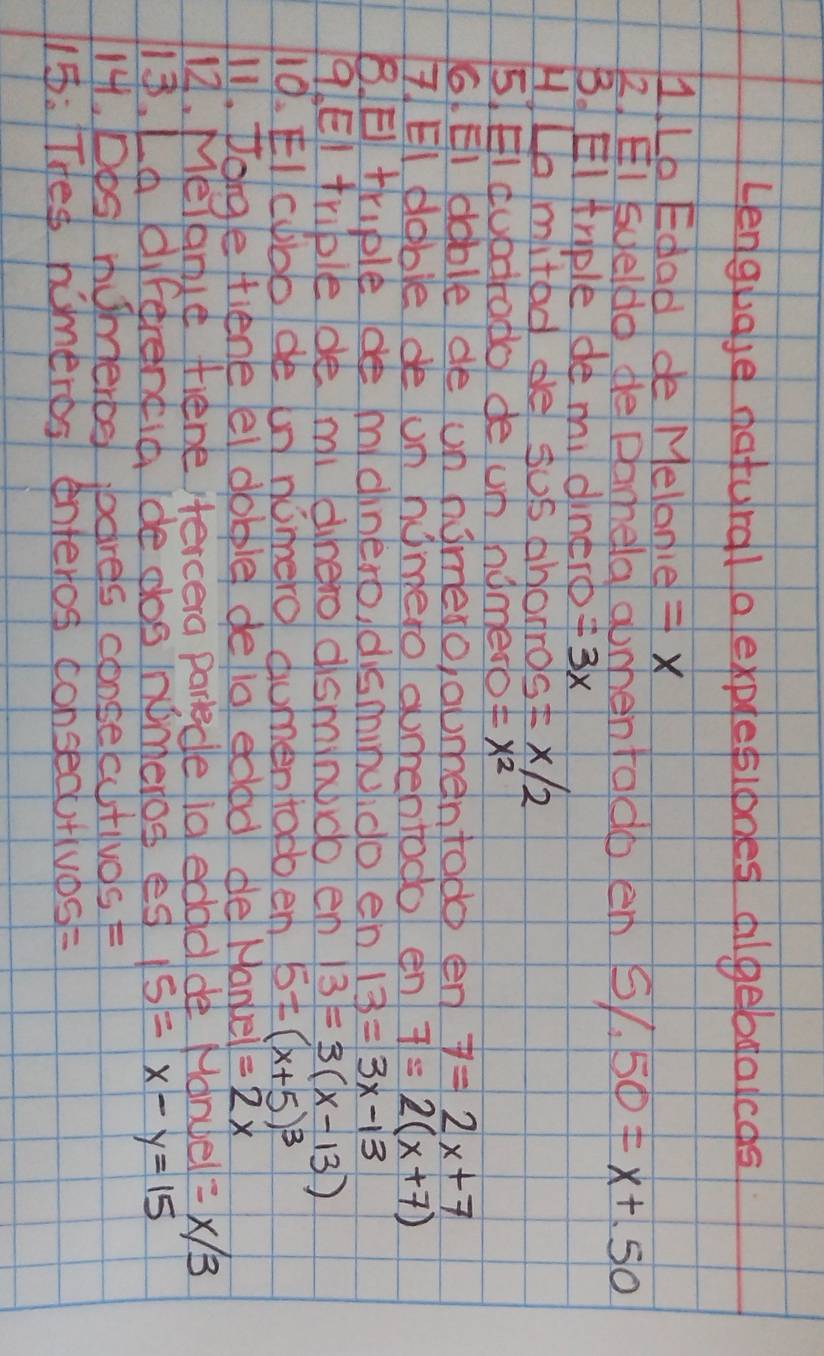 Lenguase natural a explesiones dilgebgalcds 
1Lo Edad de Melonie = X
2. EI syeldo de Damela abmentaldo emn 5/,50=x+.50
B. EI triple de mi dinero =3x
H/Lamited de sus ahonros =x/2
5 EI cubdrado de um nomeo =x^2
6. EI dable de un homesoabmentodc en 7=2x+7
7 EI doble de un hometo aumhentodo en 7=2(x+7)
B. E triple mdinero, disminuido en 13=3x-13
9. EI triple de mi dhero dsminbdo en 13=3(x-13)
19. EIcbbo de un nimero dumenttobo em 5=(x+5)^3
11. forge fiene el dobple deio eded de Hankel =2x
12. Melame fiene itercera partede id edddde Manel =x/3
18. La diferentid ide pos inpmeros es 15=x-y=15
141, Dos momerod boares consecutivos F 
15: THes himeros enteros consecu+ivos=