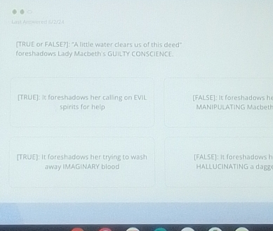Last Answered (/2/24
[TRUE or FALSE?]: "A little water clears us of this deed'
foreshadows Lady Macbeth's GUILTY CONSCIENCE.
[TRUE]: It foreshadows her calling on EVIL [FALSE]: It foreshadows h
spirits for help MANIPULATING Macbeth
[TRUE]: It foreshadows her trying to wash [FALSE]: It foreshadows h
away IMAGINARY blood HALLUCINATING a dagg