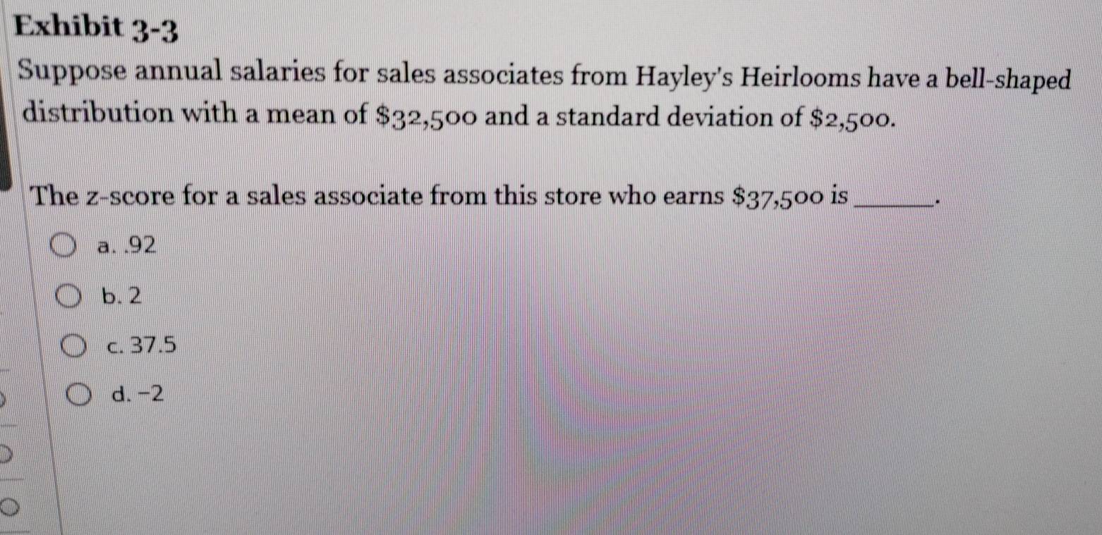 Exhibit 3-3
Suppose annual salaries for sales associates from Hayley's Heirlooms have a bell-shaped
distribution with a mean of $32,500 and a standard deviation of $2,500.
The z-score for a sales associate from this store who earns $37,500 is_
.
a. . 92
b. 2
c. 37.5
d. -2