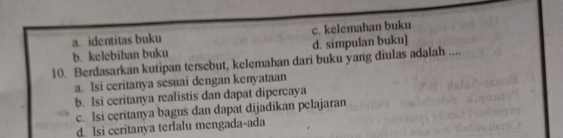 a. identitas buku c. kelemahan buku
b. kelebihan buku d. simpulan buku]
10. Berdasarkan kutipan tersebut, kelemahan dari buku yang diulas adalah ....
a. Isi ceritanya sesuai dengan kenyataan
b. Isi ceritanya realistis dan dapat dipercaya
c. Isi ceritanya bagus dan dapat dijadikan pelajaran
d. Isi ceritanya terlalu mengada-ada