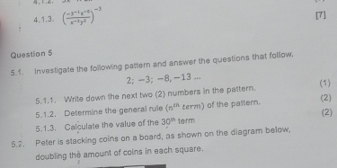 ( (-3^(-1)x^(-5))/x^(-2)y^2 )^-3
[7] 
. 
Question 5 
5.1. Investigate the following pattern and answer the questions that follow.
2; -3; -8, -13... 
5.1.1. Write down the next two (2) numbers in the pattern. (1) 
5.1.2. Determine the general rule (n^(th) term) of the pallem. (2) 
(2) 
5.1.3. Calculate the value of the 30^(th) term 
5.2. Peter is stacking coins on a board, as shown on the diagram below, 
doubling the amount of coins in each square.