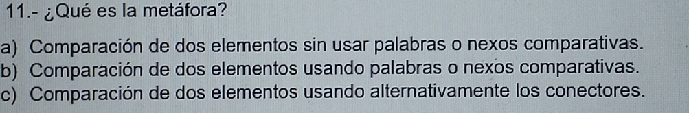 11.- ¿Qué es la metáfora?
a) Comparación de dos elementos sin usar palabras o nexos comparativas.
b) Comparación de dos elementos usando palabras o nexos comparativas.
c) Comparación de dos elementos usando alternativamente los conectores.