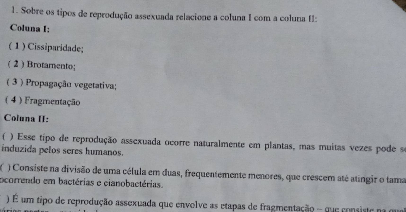 Sobre os tipos de reprodução assexuada relacione a coluna I com a coluna II: 
Coluna I: 
(1 ) Cissiparidade; 
( 2 ) Brotamento; 
( 3 ) Propagação vegetativa; 
( 4) Fragmentação 
Coluna II: 
 ) Esse tipo de reprodução assexuada ocorre naturalmente em plantas, mas muitas vezes pode se 
induzida pelos seres humanos. 
) Consiste na divisão de uma célula em duas, frequentemente menores, que crescem até atingir o tama 
ocorrendo em bactérias e cianobactérias. 
) É um tipo de reprodução assexuada que envolve as etapas de fragmentação - que consiste na quel