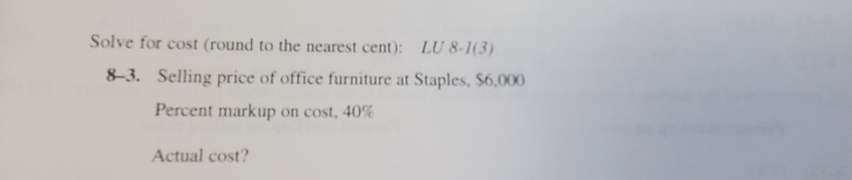 Solve for cost (round to the nearest cent): LU 8-I(3) 
8-3. Selling price of office furniture at Staples, $6,000
Percent markup on cost, 40%
Actual cost?