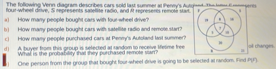 The following Venn diagram describes cars sold last summer at Penny's Autqland. The letter C rorsents 
four-wheel drive, S represents satellite radio, and R represents remote start F s 
a) How many people bought cars with four-wheel drive? 19 8 16
7
b) How many people bought cars with satellite radio and remote.start? 5 10
c) How many people purchased cars at Penny's Autoland last summer?
20
d) A buyer from this group is selected at random to receive lifetime free oil changes. 
What is the probability that they purchased remote start? 21 
) One person from the group that bought four-wheel drive is going to be selected at random. Find P(F).