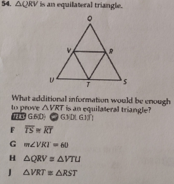 △ QRV is an equilateral triangle.
What additional information would be enough
to prove △ VRT is an equilateral triangle?
1E3 G. 5 (D) C7 G.1(D). G.NΓ)
F overline TS≌ overline RT
G m∠ VRT=60
H △ QRV≌ △ VTU
J △ VRT≌ △ RST