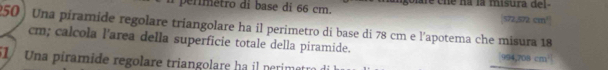 a p erm etro di base di 66 cm. golare cne na la misura del- [572,572 cm³]
250) Una píramide regolare triangolare ha il perimetro di base di 78 cm e l'apotema che misura 18
cm; calcola l'area della superficie totale della piramide. 994,708 cm ' 
51 Una piramide regolare triangolare ha il perimatr