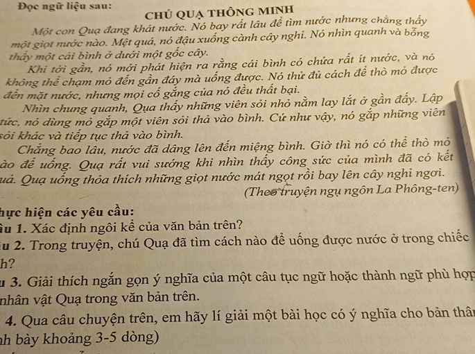 Đọc ngữ liệu sau:
chú quạ thông mInh
Một con Qua đang khát nước. Nó bay rất lâu đề tìm nước nhưng chẳng thấy
một giọt nước nào. Mệt quá, nó đậu xuống cành cây nghi. Nó nhìn quanh và bỗng
thấy một cái bình ở dưới một gốc cây.
Khi tới gần, nó mới phát hiện ra rằng cái bình có chứa rất ít nước, và nó
không thể chạm mỏ đến gần đáy mà uống được. Nó thử đủ cách để thò mỏ được
đến mặt nước, nhưng mọi cố gắng của nó đều thất bại.
Nhìn chung quanh, Qua thấy những viên sỏi nhỏ nằm lay lắt ở gần đấy. Lập
tức, nó dùng mỏ gắp một viên sỏi thả vào bình. Cứ như vậy, nó gắp những viên
kỏi khác và tiếp tục thả vào bình.
Chăng bao lâu, nước đã dâng lên đến miệng bình. Giờ thì nó có thể thờ mỏ
đào để uống. Quạ rất vui sướng khi nhìn thấy công sức của mình đã có kết
Quả. Quạ uống thỏa thích những giọt nước mát ngọt rồi bay lên cây nghi ngơi.
(Theo truyện ngụ ngôn La Phông-ten)
hực hiện các yêu cầu:
Âu 1. Xác định ngôi kể của văn bản trên?
Su 2. Trong truyện, chú Quạ đã tìm cách nào để uống được nước ở trong chiếc
h?
u 3. Giải thích ngắn gọn ý nghĩa của một câu tục ngữ hoặc thành ngữ phù hợp
nhân vật Quạ trong văn bản trên.
* 4. Qua câu chuyện trên, em hãy lí giải một bài học có ý nghĩa cho bản thân
nh bày khoảng 3-5 dòng)