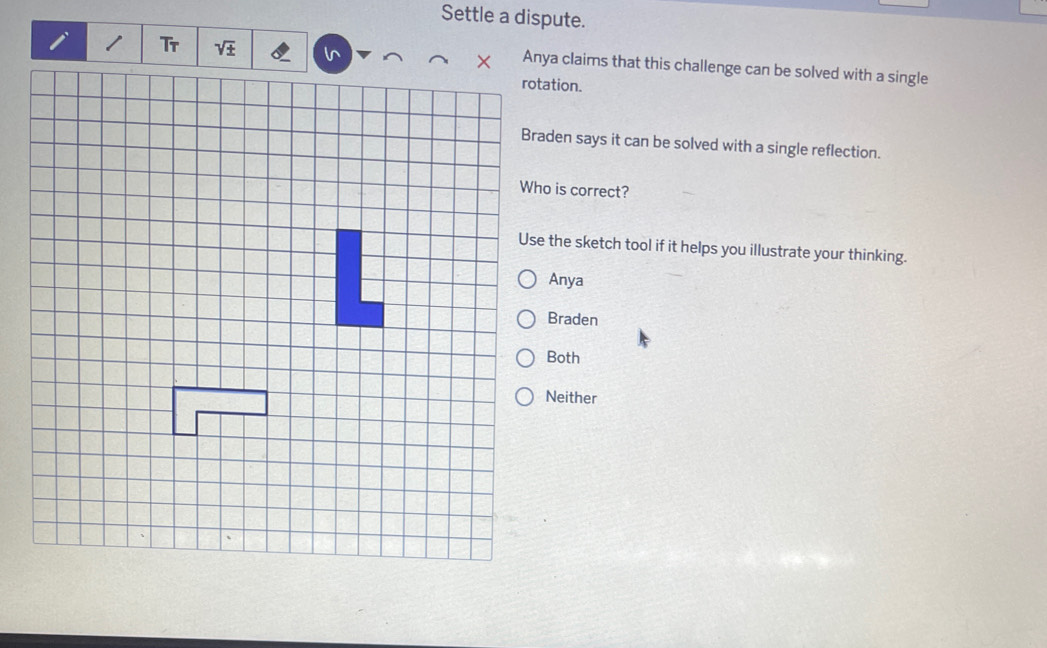 Settle a dispute.
Anya claims that this challenge can be solved with a single
rotation.
Braden says it can be solved with a single reflection.
Who is correct?
Use the sketch tool if it helps you illustrate your thinking.
Anya
Braden
Both
Neither