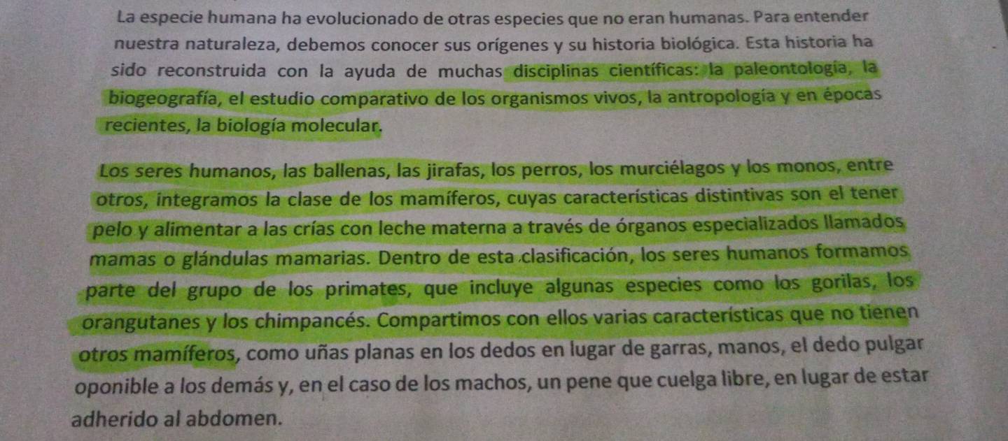 La especie humana ha evolucionado de otras especies que no eran humanas. Para entender 
nuestra naturaleza, debemos conocer sus orígenes y su historia biológica. Esta historia ha 
sido reconstruida con la ayuda de muchas disciplinas científicas: la paleontología, la 
biogeografía, el estudio comparativo de los organismos vivos, la antropología y en épocas 
recientes, la biología molecular. 
Los seres humanos, las ballenas, las jirafas, los perros, los murciélagos y los monos, entre 
otros, integramos la clase de los mamíferos, cuyas características distintivas son el tener 
pelo y alimentar a las crías con leche materna a través de órganos especializados llamados 
mamas o glándulas mamarias. Dentro de esta clasificación, los seres humanos formamos 
parte del grupo de los primates, que incluye algunas especies como los gorilas, los 
orangutanes y los chimpancés. Compartimos con ellos varias características que no tienen 
otros mamíferos, como uñas planas en los dedos en lugar de garras, manos, el dedo pulgar 
oponible a los demás y, en el caso de los machos, un pene que cuelga libre, en lugar de estar 
adherido al abdomen.