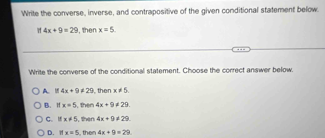 Write the converse, inverse, and contrapositive of the given conditional statement below.
If 4x+9=29 , then x=5. 
Write the converse of the conditional statement. Choose the correct answer below.
A. If 4x+9!= 29 , then x!= 5.
B. If x=5 , then 4x+9!= 29.
C.If x!= 5 , then 4x+9!= 29.
D. If x=5 , then 4x+9=29.