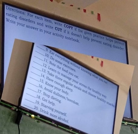 Directions: For each item, write COPY if the given practice helps prever 
Write your answer in your activity notebook 
ating disorders and write CUT if it doesn't help prevent eating disord . 
_0. Do some exercises 
_Eat everything without knowing what you 
_1. Note the food you ea 
1. Learn to manage your stress the healthy w 
_4. Have enough sleep 
_5. Know your body 
_. Take three regular meals and choose healthy sna 
_16. Avoid dullness/boredom 
_17. Stop dieting 
_18. Get help. 
_19. Starving yourself 
20. Drink more alcohol