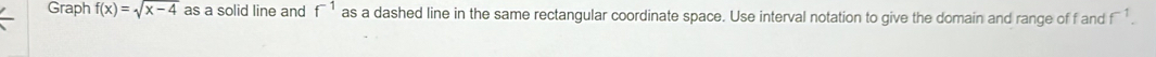 Graph f(x)=sqrt(x-4) as a solid line and f^(-1) as a dashed line in the same rectangular coordinate space. Use interval notation to give the domain and range of f and f^(-1).