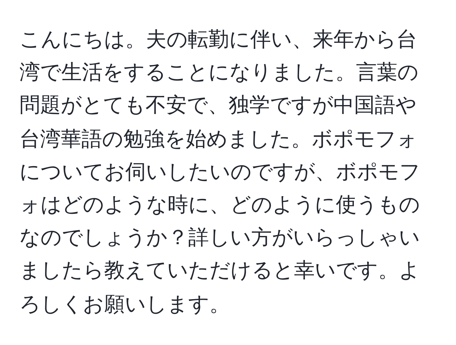 こんにちは。夫の転勤に伴い、来年から台湾で生活をすることになりました。言葉の問題がとても不安で、独学ですが中国語や台湾華語の勉強を始めました。ボポモフォについてお伺いしたいのですが、ボポモフォはどのような時に、どのように使うものなのでしょうか？詳しい方がいらっしゃいましたら教えていただけると幸いです。よろしくお願いします。