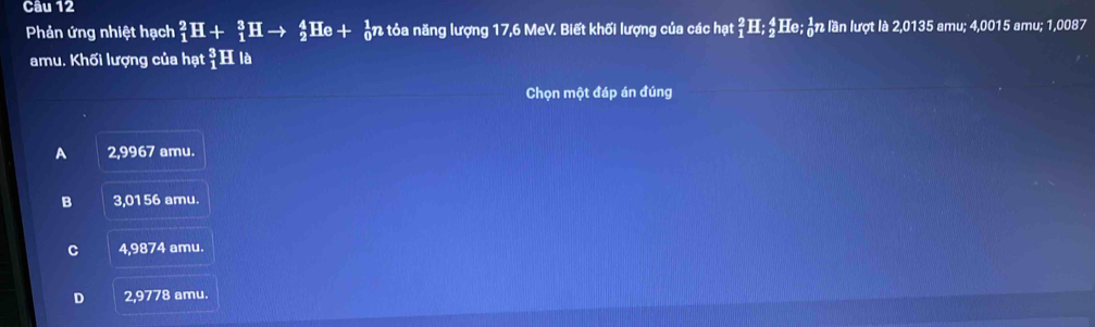 Phản ứng nhiệt hạch _1^2H+_1^3Hto _2^4He+ ản tỏa năng lượng 17,6 MeV. Biết khối lượng của các hạt _1^2H; _2^4He; हn lần lượt là 2,0135 amu; 4,0015 amu; 1,0087
amu. Khối lượng của hạt _1^3E là
Chọn một đáp án đúng
A 2,9967 amu.
B 3,0156 amu.
C 4,9874 amu.
D 2,9778 amu.